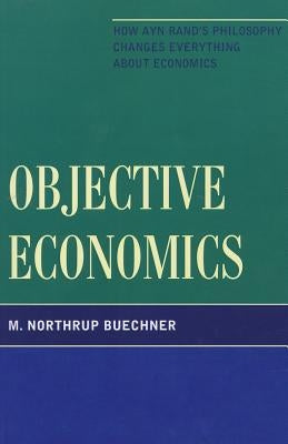 Objective Economics: How Ayn Rand's Philosophy Changes Everything about Economics by Buechner, M. Northrup