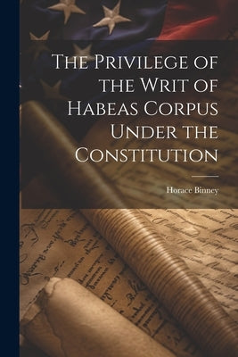 The Privilege of the Writ of Habeas Corpus Under the Constitution by Binney, Horace 1780-1875