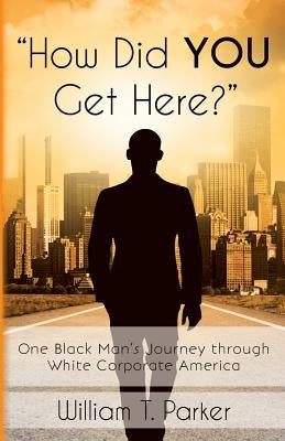 How Did You Get Here?: One Black Man's Journey through White Corporate America by Parker, William T.