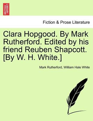 Clara Hopgood. by Mark Rutherford. Edited by His Friend Reuben Shapcott. [By W. H. White.] by Rutherford, Mark