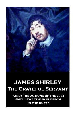 James Shirley - The Grateful Servant: "Only the actions of the just smell sweet and blossom in the dust" by Shirley, James