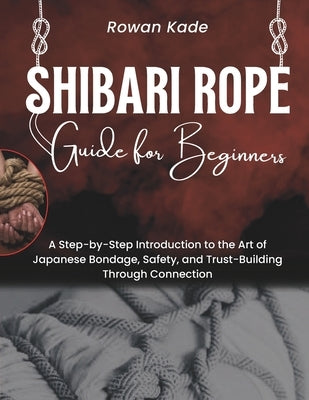Shibari Rope Guide For Beginners: A Step-by-Step Introduction to the Art of Japanese Bondage, Safety, and Trust-Building through Connection by Kade, Rowan