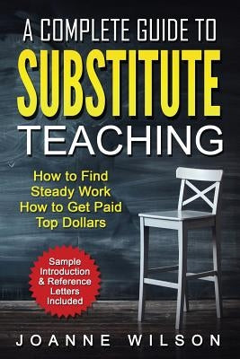 A Complete Guide to Substitute Teaching: How To Find Steady Work, How to Get Paid Top Dollars by Wilson, Joanne