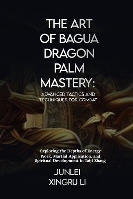 The Art of Bagua Dragon Palm Mastery: Advanced Tactics and Techniques for Combat: Exploring the Depths of Energy Work, Martial Application, and Spirit by Xingru Li, Junlei Xingru Li