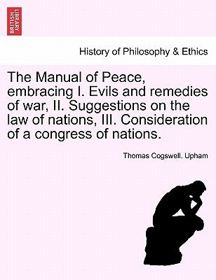 The Manual of Peace, Embracing I. Evils and Remedies of War, II. Suggestions on the Law of Nations, III. Consideration of a Congress of Nations. by Upham, Thomas Cogswell