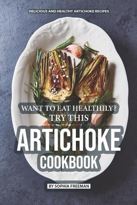 Want to Eat Healthily? Try this Artichoke Cookbook: Delicious and Healthy Artichoke Recipes by Freeman, Sophia