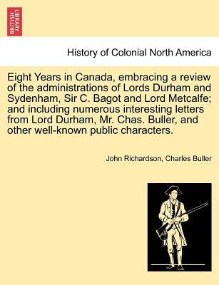 Eight Years in Canada, Embracing a Review of the Administrations of Lords Durham and Sydenham, Sir C. Bagot and Lord Metcalfe; And Including Numerous by Richardson, John
