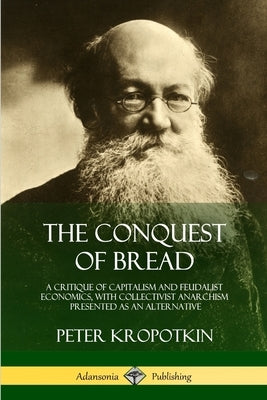 The Conquest of Bread: A Critique of Capitalism and Feudalist Economics, with Collectivist Anarchism Presented as an Alternative by Kropotkin, Peter