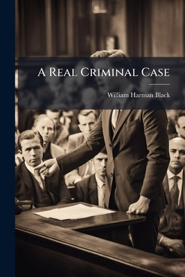 A Real Criminal Case: A Simple And Understandable Story Of What Happens From An Arrest To A Final Judgment, Every Stage Of The Trial Depicted In Graph by Black, William Harman