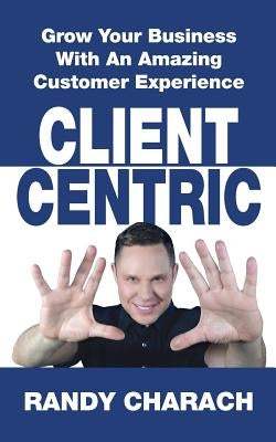 Client Centric: Grow Your Business With An Amazing Customer Experience by Charach, Randy