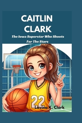 Caitlin Clark: The Iowa Superstar Who Shoots For The Stars by K. Clark, Lavina