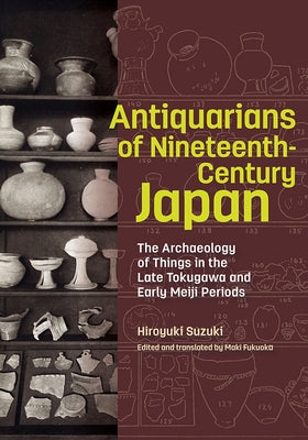 Antiquarians of Nineteenth-Century Japan: The Archaeology of Things in the Late Tokugawa and Early Meiji Periods by Suzuki, Hiroyuki