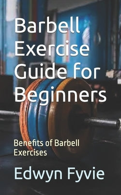 Barbell Exercise Guide for Beginners: Benefits of Barbell Exercises by Fyvie, Edwyn