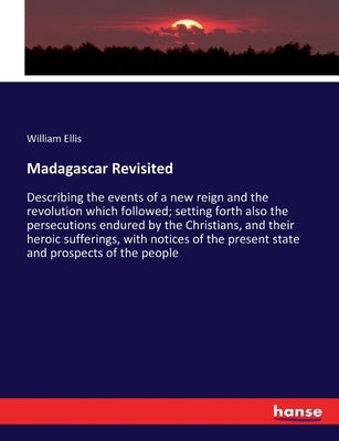 Madagascar Revisited: Describing the events of a new reign and the revolution which followed; setting forth also the persecutions endured by the Chris by Ellis, William