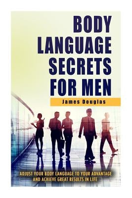 Body Language Secrets For Men: Adjust Your Body Language To Your Advantage And Achieve Great Results In Life by Douglas, James
