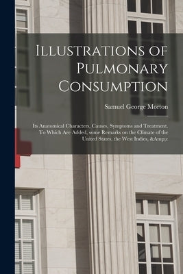 Illustrations of Pulmonary Consumption; Its Anatomical Characters, Causes, Symptoms and Treatment. To Which Are Added, Some Remarks on the Climate of by Morton, Samuel George 1799-1851