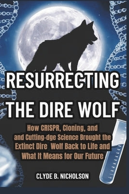 Resurrecting the Dire Wolf: How CRISPR, Cloning, and Cutting-Edge Science Brought the Extinct Dire Wolf Back to Life and What It Means for Our Future by Nicholson, Clyde B.
