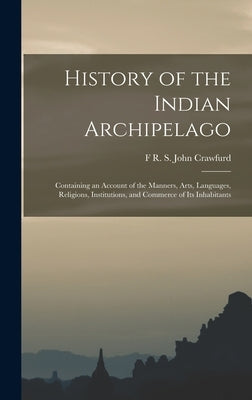 History of the Indian Archipelago: Containing an Account of the Manners, Arts, Languages, Religions, Institutions, and Commerce of Its Inhabitants by John Crawfurd, F. R. S.