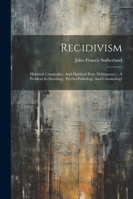 Recidivism: Habitual Criminality, And Habitual Petty Delinquency: A Problem In Sociology, Psycho-pathology And Criminology by Sutherland, John Francis