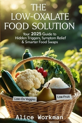 The Low Oxalate Food Solution: Your 2025 Guide to Hidden Triggers, Symptom Relief & Smarter Food Swaps by Workman, Alice