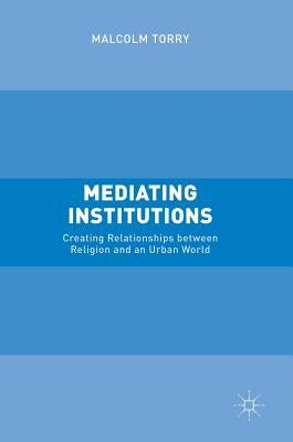 Mediating Institutions: Creating Relationships Between Religion and an Urban World by Torry, Malcolm