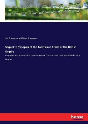Sequel to Synopsis of the Tariffs and Trade of the British Empire: Prepared, and presented to the Commercial Committee of the Imperial Federation Leag by Rawson, Rawson William