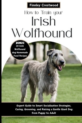 How to Train Your Irish Wolfhound: Expert Guide to Smart Socialization Strategies, Caring, Grooming, and Raising a Gentle Giant Dog from Puppy to Adul by Crestwood, Finnley