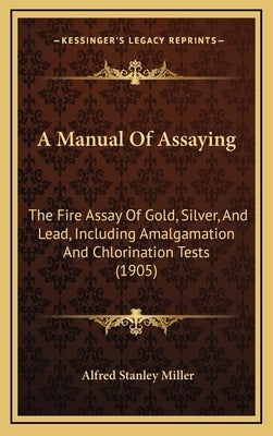 A Manual of Assaying: The Fire Assay of Gold, Silver, and Lead, Including Amalgamation and Chlorination Tests (1905) by Miller, Alfred Stanley
