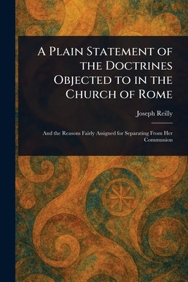 A Plain Statement of the Doctrines Objected to in the Church of Rome by Reilly, Joseph