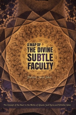 A Map of the Divine Subtle Faculty: The Concept of the Heart in the Works of Ghazali, Said Nursi, and Fethullah Geulen by Seker, Mehmet Yavuz