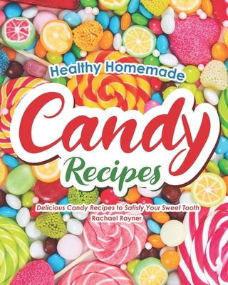 Healthy Homemade Candy Recipes: Delicious Candy Recipes to Satisfy Your Sweet Tooth by Rayner, Rachael