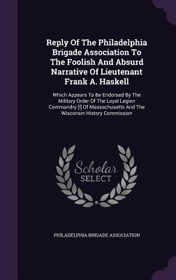 Reply Of The Philadelphia Brigade Association To The Foolish And Absurd Narrative Of Lieutenant Frank A. Haskell: Which Appears To Be Endorsed By The by Association, Philadelphia Brigade