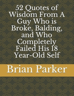 52 Quotes of Wisdom From A Guy Who is Broke, Balding, and Who Completely Failed His 18 Year-Old Self by Parker, Brian