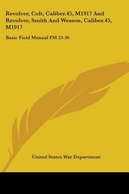 Revolver, Colt, Caliber.45, M1917 And Revolver, Smith And Wesson, Caliber.45, M1917: Basic Field Manual FM 23-36 by War Department, United States