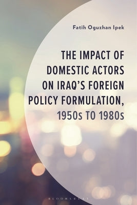 The Impact of Domestic Actors on Iraq's Foreign Policy Formulation, 1950s to 1980s by Ipek, Fatih Oguzhan