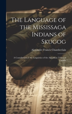 The Language of the Mississaga Indians of Skugog: A Contribution to the Linguistics of the Algonkian Tribes of Canada by Chamberlain, Alexander Francis 1865-1