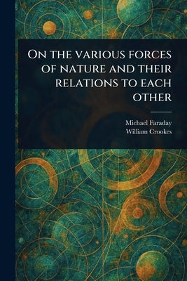 On the Various Forces of Nature and Their Relations to Each Other by Faraday, Michael