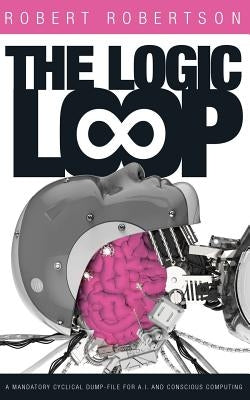 The Logic Loop: A Mandatory Cyclical Dump-File For A.I. And Conscious Computing by Robertson, Robert