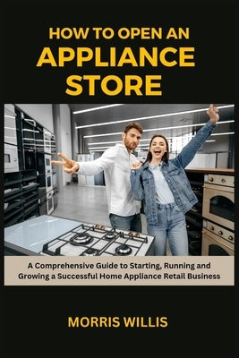 How to Open an Appliance Store: A Comprehensive Guide to Starting, Running and Growing a Successful Home Appliance Retail Business by Willis, Morris