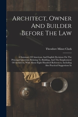 Architect, Owner And Builder Before The Law: A Summary Of American And English Decisions On The Principal Questions Relating To Building, And The Empl by Clark, Theodore Minot