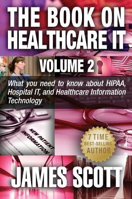 The Book on Healthcare IT Volume 2: What you need to know about HIPAA, Hospital IT, and Healthcare Information Technology by Scott, James