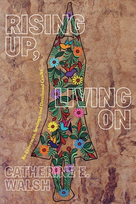 Rising Up, Living on: Re-Existences, Sowings, and Decolonial Cracks by Walsh, Catherine E.