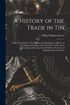 A History of the Trade in Tin: A Short Description of Tin Mining and Metallurgy; a History of the Origin and Progress of the Tin-Plate Trade. and a D by Flower, Philip William