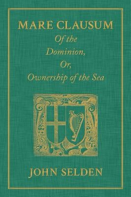 Mare Clausum. Of the Dominion, or, Ownership of the Sea. Two Books: In the First, is Shew'd that the Sea, by the Law of Nature, or Nations, is Not Com by Selden, John