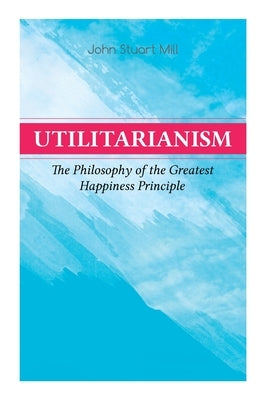 Utilitarianism - The Philosophy of the Greatest Happiness Principle: What Is Utilitarianism (General Remarks), Proof of the Greatest-Happiness Princip by Mill, John Stuart