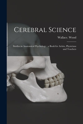 Cerebral Science: Studies in Anatomical Psychology: a Book for Artists, Physicians and Teachers by Wood, Wallace D. 1916