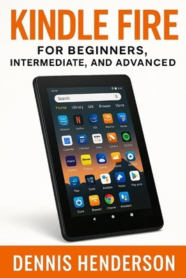 Kindle Fire for Beginners, Intermediate & Advanced: The Complete Step-by-Step Guide to Mastering Your Amazon Fire Tablet by Henderson, Dennis