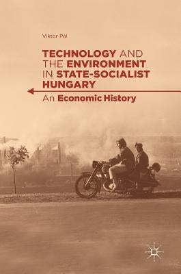 Technology and the Environment in State-Socialist Hungary: An Economic History by Pál, Viktor