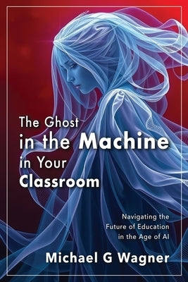 The Ghost in the Machine in Your Classroom: Navigating the Future of Education in the Age of AI by Wagner, Michael G.