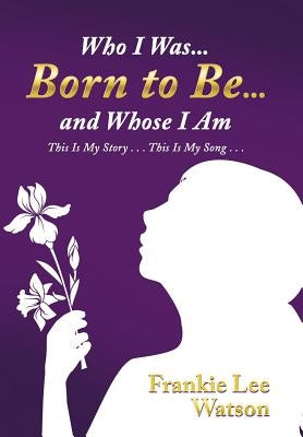 Who I Was . . . Born to Be . . . and Whose I Am: This Is My Story . . . This Is My Song . . . by Watson, Frankie Lee
